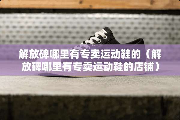 解放碑哪里有专卖运动鞋的（解放碑哪里有专卖运动鞋的店铺）