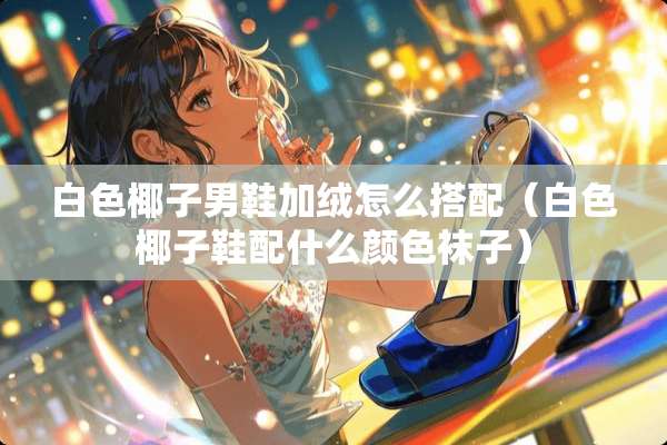 白色椰子男鞋加绒怎么搭配（白色椰子鞋配什么颜色袜子）