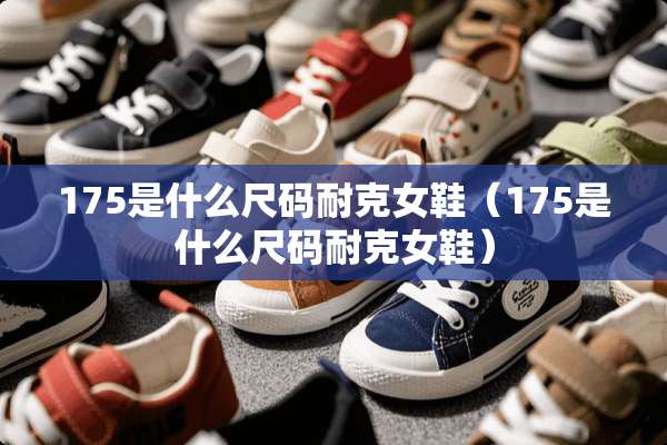 175是什么尺码耐克女鞋（175是什么尺码耐克女鞋）