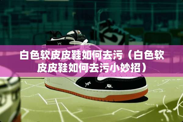 白色软皮皮鞋如何去污（白色软皮皮鞋如何去污小妙招）