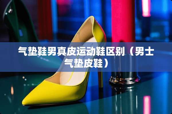 气垫鞋男真皮运动鞋区别（男士气垫皮鞋）