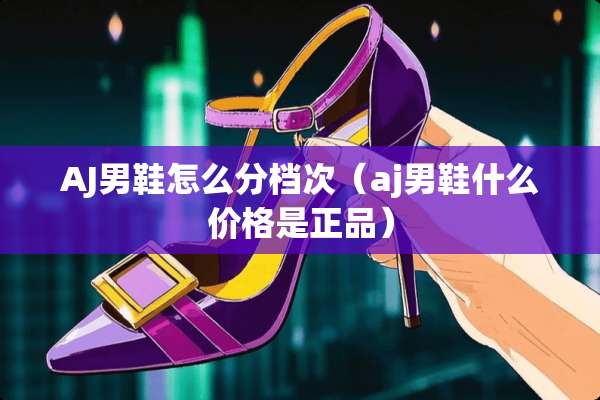 AJ男鞋怎么分档次（aj男鞋什么价格是正品）