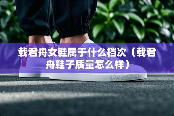 载君舟女鞋属于什么档次（载君舟鞋子质量怎么样）