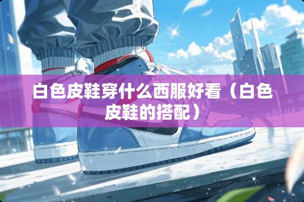 白色皮鞋穿什么西服好看（白色皮鞋的搭配）