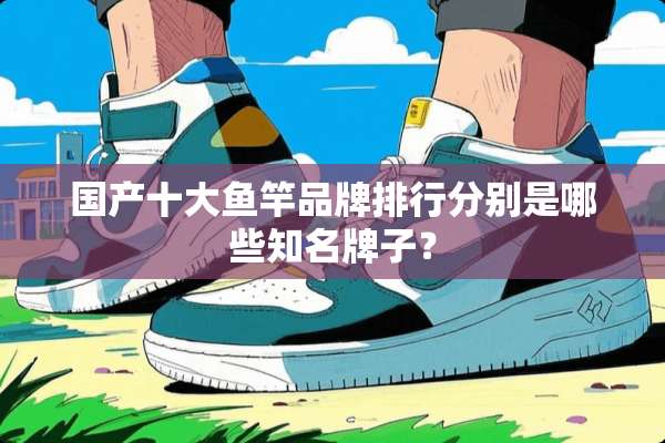 国产十大鱼竿品牌排行分别是哪些知名牌子？