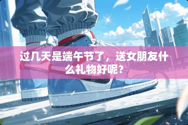过几天是端午节了，送女朋友什么礼物好呢？