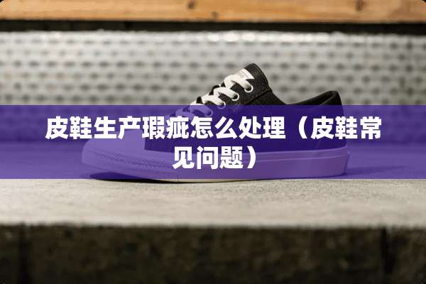 皮鞋生产瑕疵怎么处理（皮鞋常见问题）