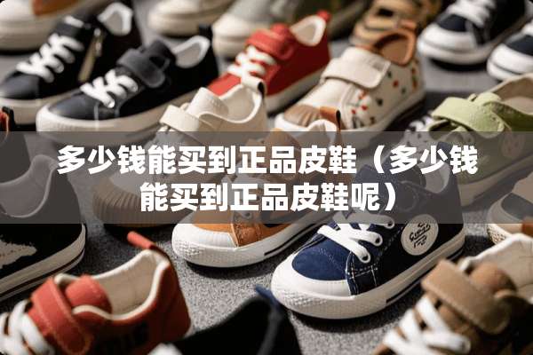 多少钱能买到正品皮鞋（多少钱能买到正品皮鞋呢）