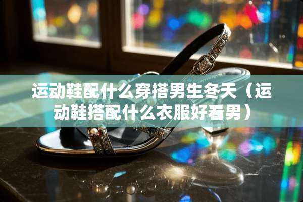 运动鞋配什么穿搭男生冬天（运动鞋搭配什么衣服好看男）