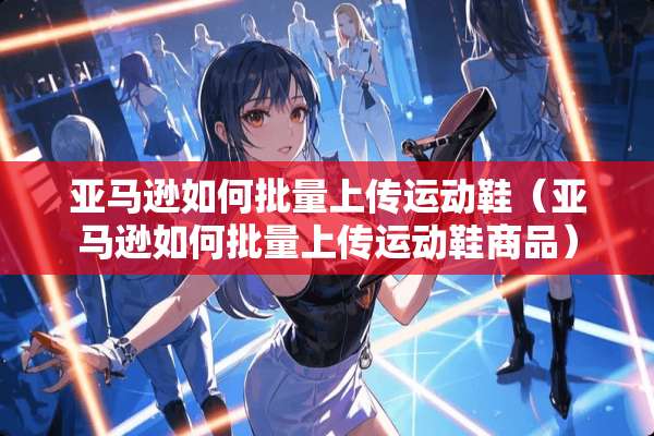 亚马逊如何批量上传运动鞋（亚马逊如何批量上传运动鞋商品）