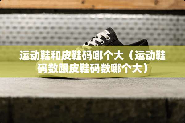 运动鞋和皮鞋码哪个大（运动鞋码数跟皮鞋码数哪个大）