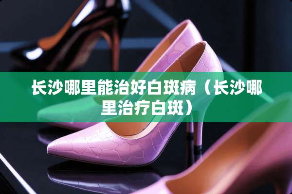 长沙哪里能治好白斑病（长沙哪里治疗白斑）