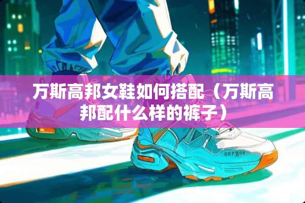 万斯高邦女鞋如何搭配（万斯高邦配什么样的裤子）