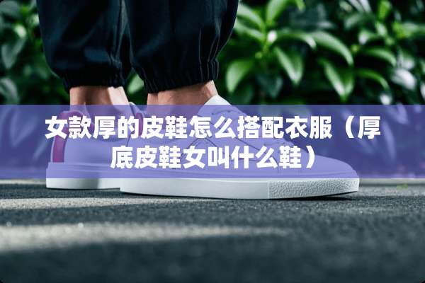 女款厚的皮鞋怎么搭配衣服（厚底皮鞋女叫什么鞋）