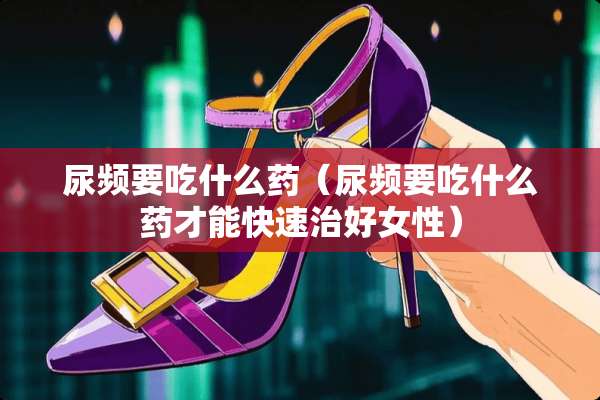 尿频要吃什么药（尿频要吃什么药才能快速治好女性）