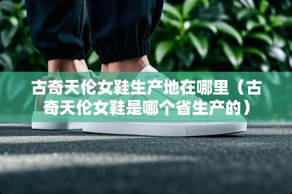 古奇天伦女鞋生产地在哪里（古奇天伦女鞋是哪个省生产的）