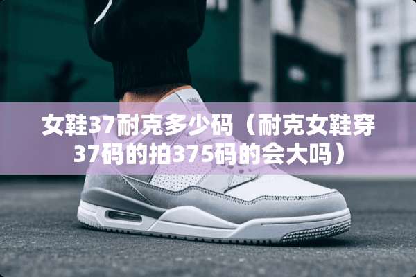 女鞋37耐克多少码（耐克女鞋穿37码的拍375码的会大吗）