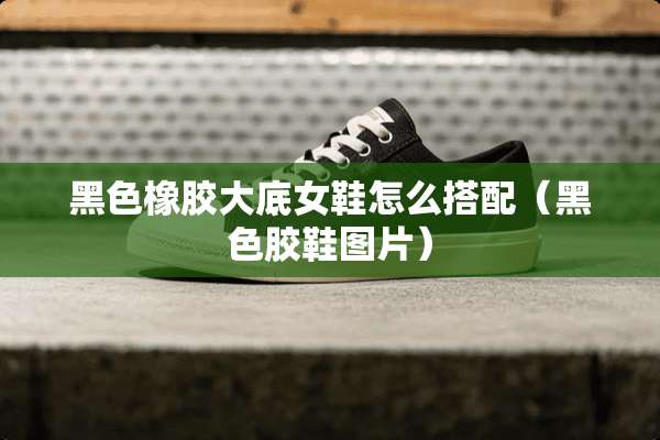 黑色橡胶大底女鞋怎么搭配（黑色胶鞋图片）