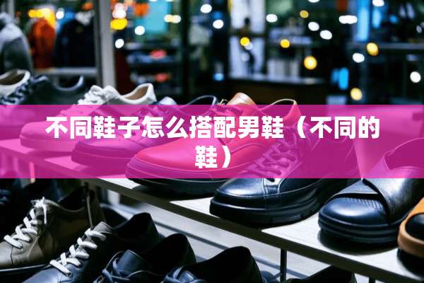 不同鞋子怎么搭配男鞋（不同的鞋）