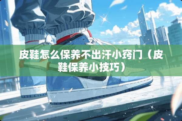 皮鞋怎么保养不出汗小窍门（皮鞋保养小技巧）
