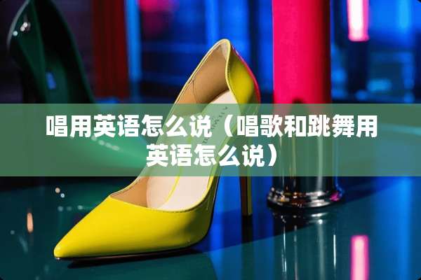 唱用英语怎么说（唱歌和跳舞用英语怎么说）