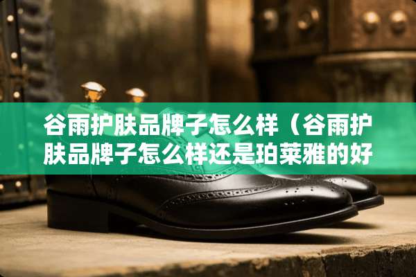 谷雨护肤品牌子怎么样（谷雨护肤品牌子怎么样还是珀莱雅的好）