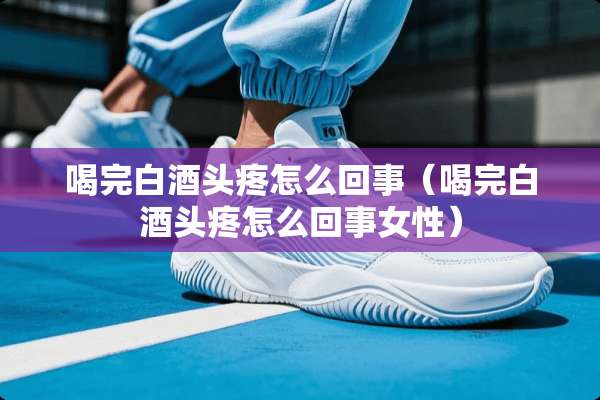 喝完白酒头疼怎么回事（喝完白酒头疼怎么回事女性）