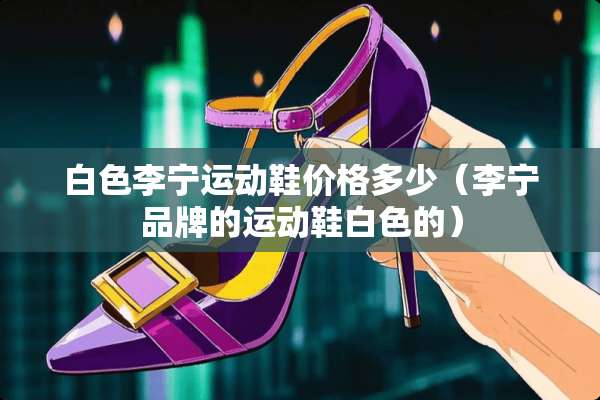 白色李宁运动鞋价格多少（李宁品牌的运动鞋白色的）