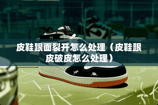 皮鞋跟面裂开怎么处理（皮鞋跟皮破皮怎么处理）