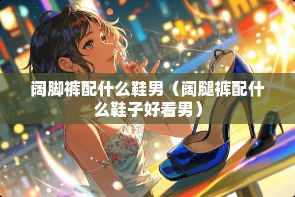 阔脚裤配什么鞋男（阔腿裤配什么鞋子好看男）