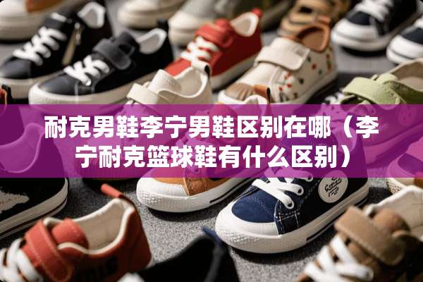 耐克男鞋李宁男鞋区别在哪（李宁耐克篮球鞋有什么区别）