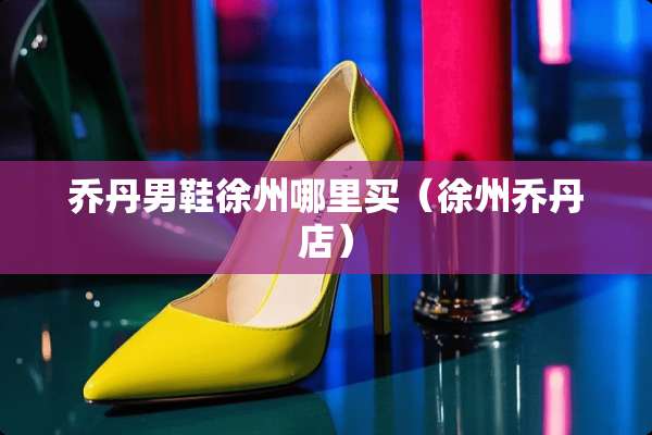 乔丹男鞋徐州哪里买（徐州乔丹店）