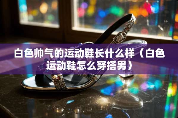 白色帅气的运动鞋长什么样（白色运动鞋怎么穿搭男）