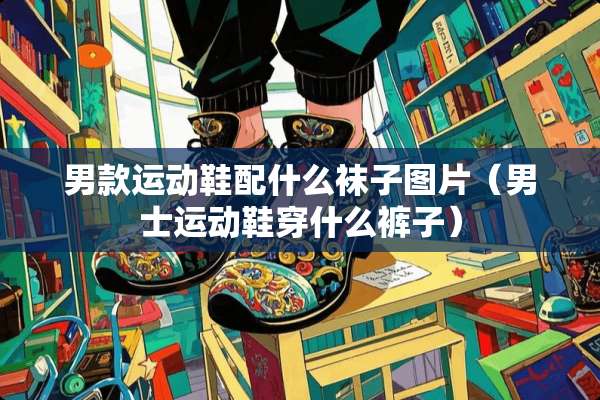 男款运动鞋配什么袜子图片（男士运动鞋穿什么裤子）