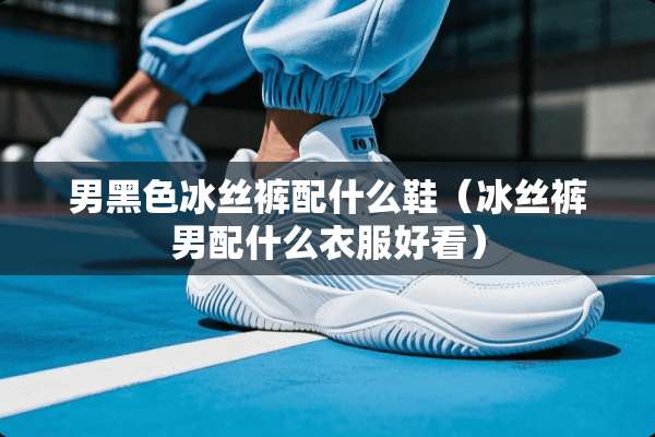 男黑色冰丝裤配什么鞋（冰丝裤男配什么衣服好看）