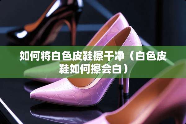 如何将白色皮鞋擦干净（白色皮鞋如何擦会白）