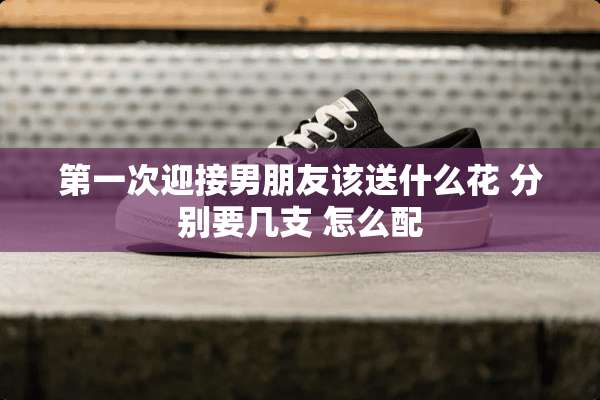 第一次迎接男朋友该送什么花 分别要几支 怎么配