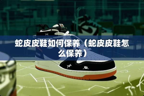 蛇皮皮鞋如何保养（蛇皮皮鞋怎么保养）