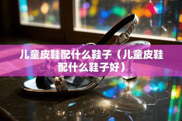 儿童皮鞋配什么鞋子（儿童皮鞋配什么鞋子好）