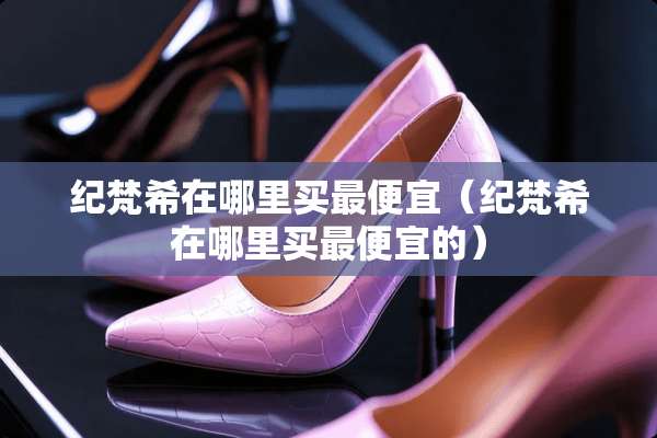纪梵希在哪里买最便宜（纪梵希在哪里买最便宜的）