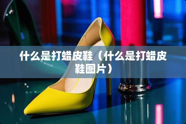 什么是打蜡皮鞋（什么是打蜡皮鞋图片）