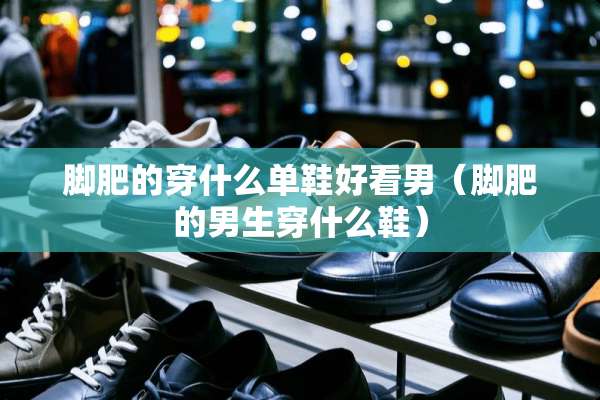 脚肥的穿什么单鞋好看男（脚肥的男生穿什么鞋）
