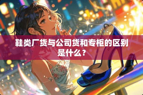 鞋类厂货与公司货和专柜的区别是什么？