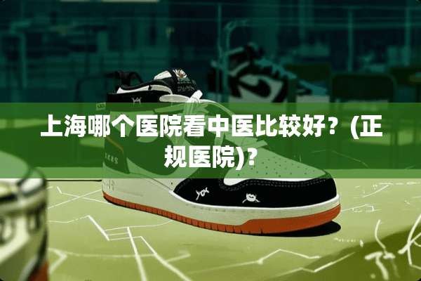上海哪个医院看中医比较好？(正规医院)？