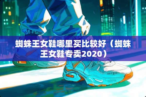 蜘蛛王女鞋哪里买比较好（蜘蛛王女鞋专卖2020）