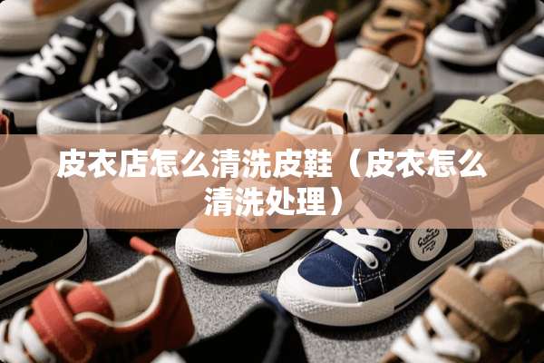 皮衣店怎么清洗皮鞋（皮衣怎么清洗处理）