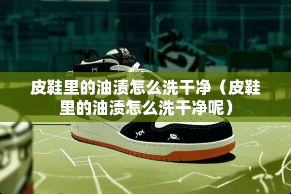 皮鞋里的油渍怎么洗干净（皮鞋里的油渍怎么洗干净呢）