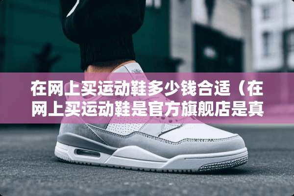 在网上买运动鞋多少钱合适（在网上买运动鞋是官方旗舰店是真的吗）