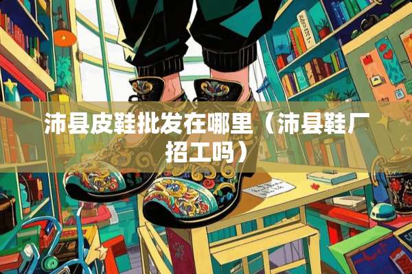 沛县皮鞋批发在哪里（沛县鞋厂招工吗）