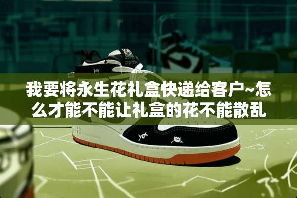我要将永生花礼盒快递给客户~怎么才能不能让礼盒的花不能散乱？